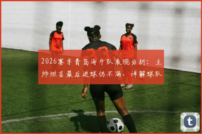2026赛季青岛海牛队表现分析：主帅坦言最后进球仍不满，详解球队“赢不了球”的深层原因与对策