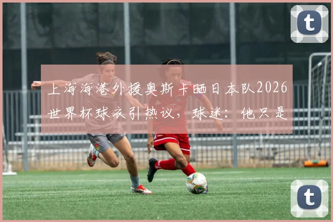 上海海港外援奥斯卡晒日本队2026世界杯球衣引热议，球迷：他只是尊重文化？