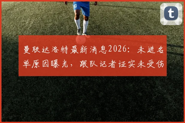 曼联达洛特最新消息2026：未进名单原因曝光，跟队记者证实未受伤，主教练卡里克回应轮换策略