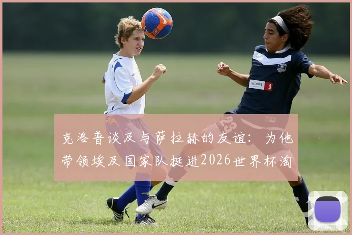 克洛普谈及与萨拉赫的友谊:为他带领埃及国家队挺进2026世界杯淘汰赛感到骄傲