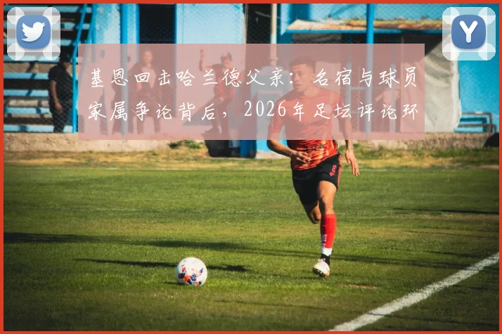 基恩回击哈兰德父亲：名宿与球员家属争论背后，2026年足坛评论环境引反思
