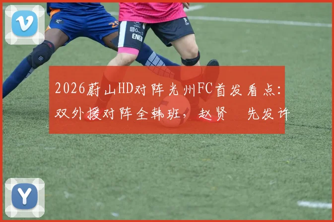2026蔚山HD对阵光州FC首发看点：双外援对阵全韩班，赵贤祐先发许律替补阵容解析