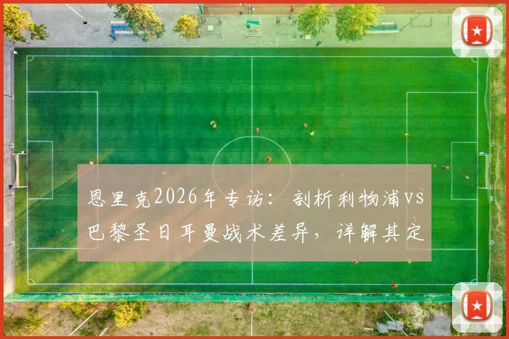 恩里克2026年专访：剖析利物浦vs巴黎圣日耳曼战术差异，详解其定位球进攻理念