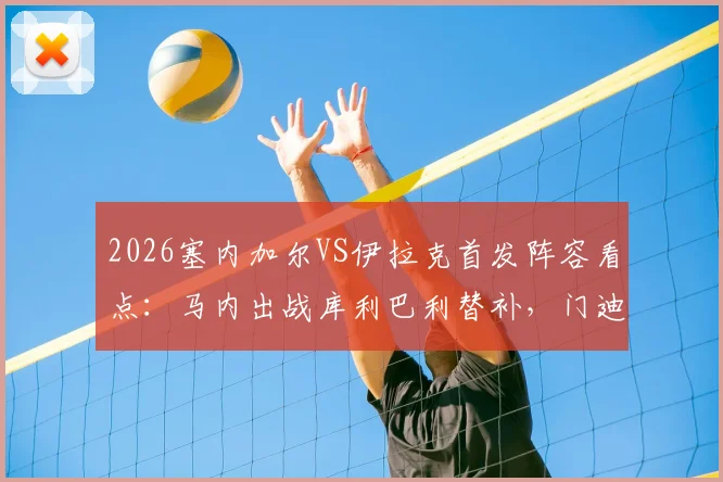 2026塞内加尔VS伊拉克首发阵容看点：马内出战库利巴利替补，门迪缺席原因及比赛前瞻