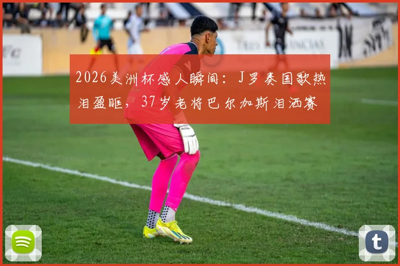 2026美洲杯感人瞬间:J罗奏国歌热泪盈眶,37岁老将巴尔加斯泪洒赛场,哥伦比亚铁血精神令人动容
