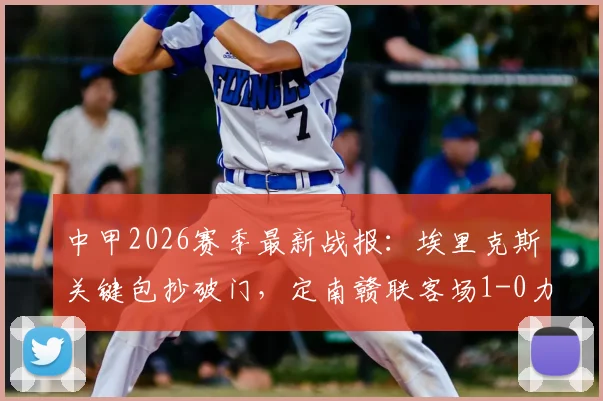 中甲2026赛季最新战报：埃里克斯关键包抄破门，定南赣联客场1-0力克苏州东吴，附全场技术统计与积分榜影响分析