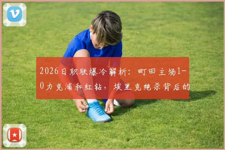 2026日职联爆冷解析：町田主场1-0力克浦和红钻，埃里克绝杀背后的手球争议与战术复盘