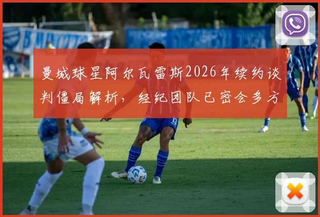 曼城球星阿尔瓦雷斯2026年续约谈判僵局解析，经纪团队已密会多方，未来动向牵动球迷心