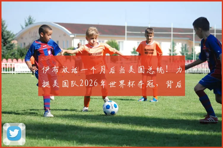 伊布放话一个月后当美国总统！力挺美国队2026年世界杯夺冠，背后原因与实力分析