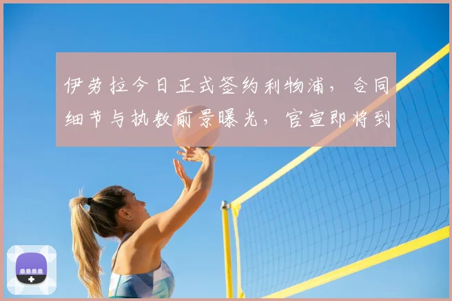 伊劳拉今日正式签约利物浦，合同细节与执教前景曝光，官宣即将到来