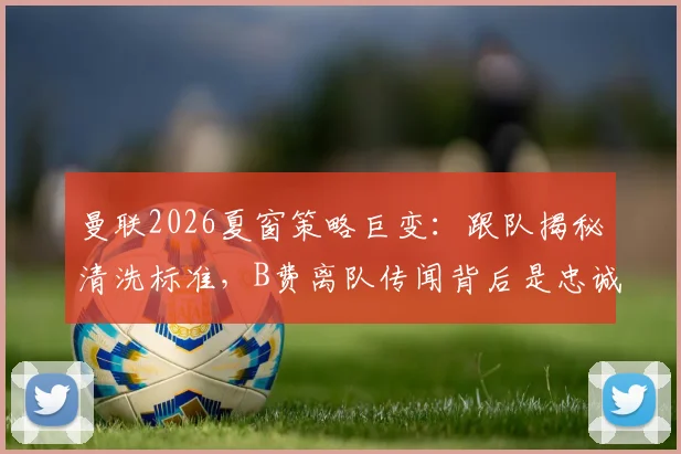 曼联2026夏窗策略巨变:跟队揭秘清洗标准,B费离队传闻背后是忠诚度拷问