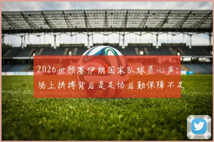 2026世预赛伊朗国家队球员心声：场上拼搏背后是足协后勤保障不足与家人无法观战的辛酸，对比亚洲其他球队待遇差距明显