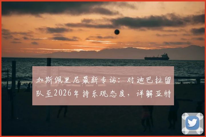加斯佩里尼最新专访：对迪巴拉留队至2026年持乐观态度，详解亚特兰大冲击欧冠资格策略与前景