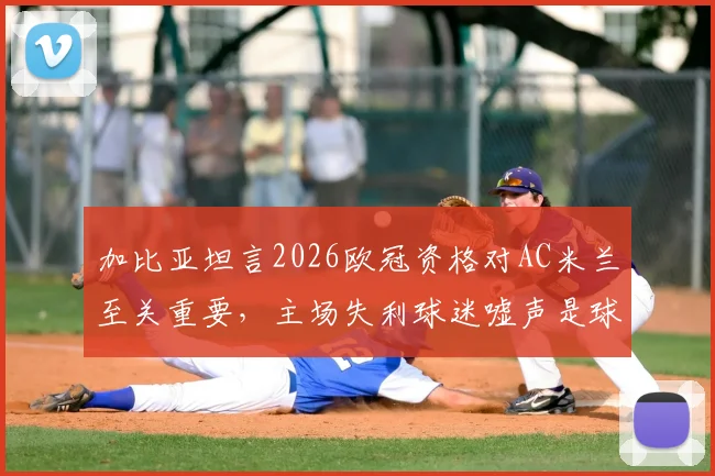 加比亚坦言2026欧冠资格对AC米兰至关重要，主场失利球迷嘘声是球员应承受的
