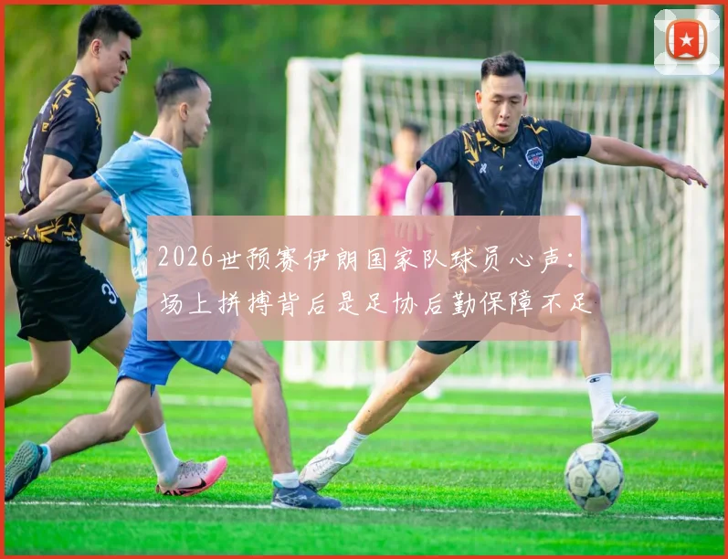 2026世预赛伊朗国家队球员心声：场上拼搏背后是足协后勤保障不足与家人无法观战的辛酸，对比亚洲其他球队待遇差距明显
