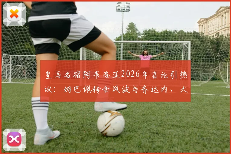 皇马名宿阿韦洛亚2026年言论引热议：姆巴佩转会风波与齐达内、大罗当年处境对比分析