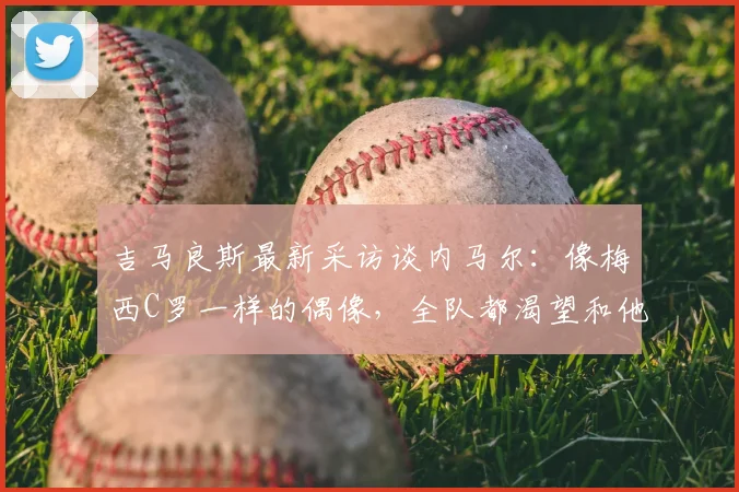 吉马良斯最新采访谈内马尔：像梅西C罗一样的偶像，全队都渴望和他一起为2026世界杯赢球