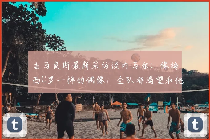 吉马良斯最新采访谈内马尔：像梅西C罗一样的偶像，全队都渴望和他一起为2026世界杯赢球