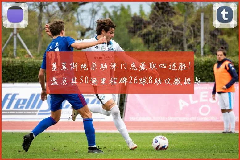 基莱斯绝杀助津门虎豪取四连胜！盘点其50场里程碑26球8助攻数据与技术特点解析，附2026赛季最新战况