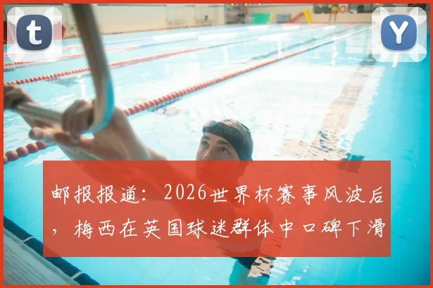 邮报报道：2026世界杯赛事风波后，梅西在英国球迷群体中口碑下滑明显，真实原因与舆论反响分析