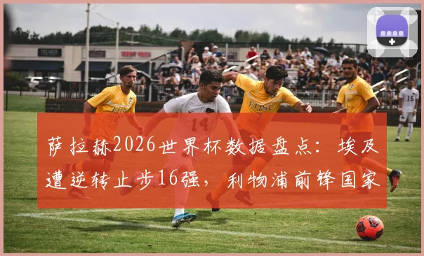萨拉赫2026世界杯数据盘点：埃及遭逆转止步16强，利物浦前锋国家队生涯创下哪些历史纪录？