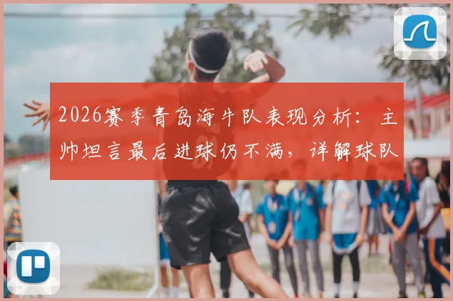 2026赛季青岛海牛队表现分析：主帅坦言最后进球仍不满，详解球队“赢不了球”的深层原因与对策