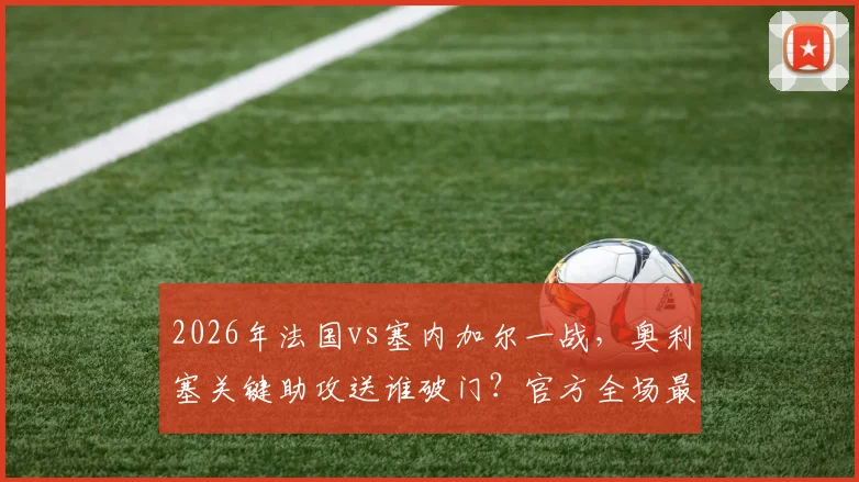 2026年法国vs塞内加尔一战，奥利塞关键助攻送谁破门？官方全场最佳背后数据与评选原因深度解析