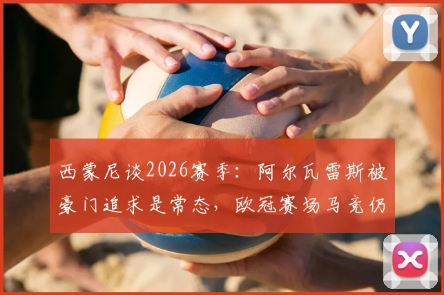 西蒙尼谈2026赛季：阿尔瓦雷斯被豪门追求是常态，欧冠赛场马竞仍需靠实力说话