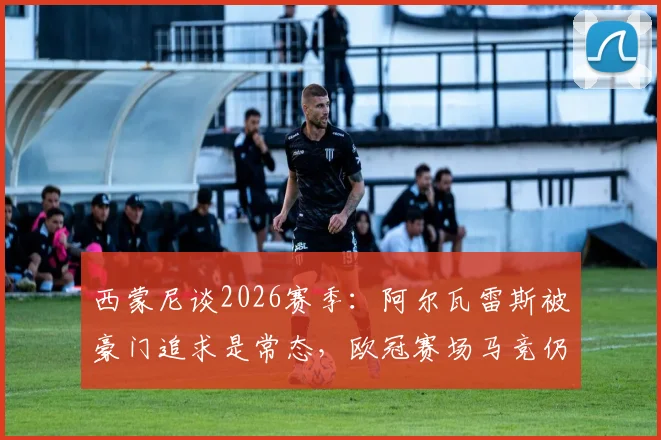 西蒙尼谈2026赛季：阿尔瓦雷斯被豪门追求是常态，欧冠赛场马竞仍需靠实力说话