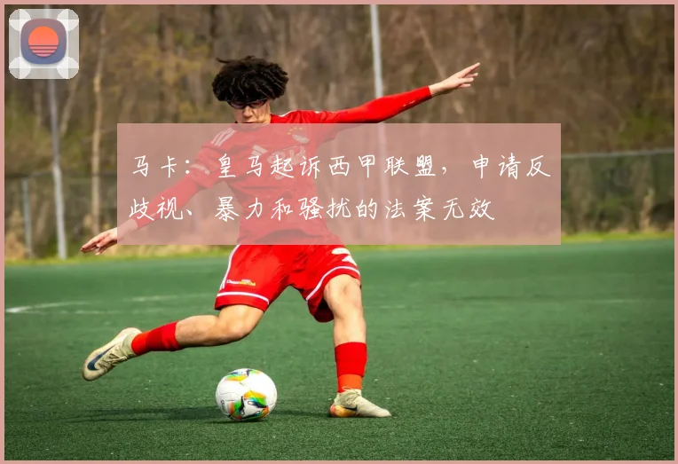 马卡：皇马起诉西甲联盟，申请反歧视、暴力和骚扰的法案无效