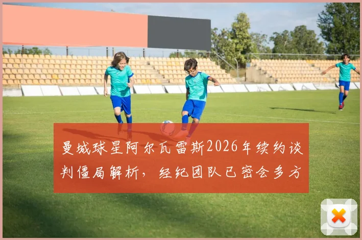 曼城球星阿尔瓦雷斯2026年续约谈判僵局解析，经纪团队已密会多方，未来动向牵动球迷心
