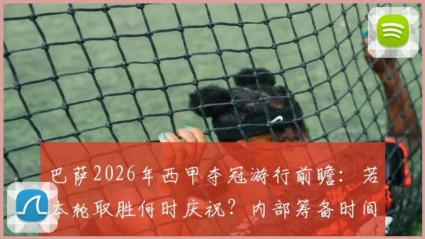 巴萨2026年西甲夺冠游行前瞻：若本轮取胜何时庆祝？内部筹备时间线大解析