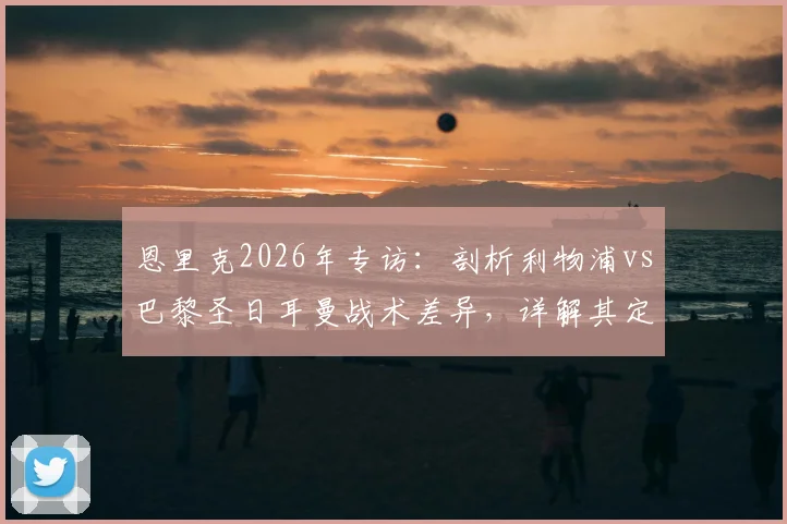 恩里克2026年专访：剖析利物浦vs巴黎圣日耳曼战术差异，详解其定位球进攻理念