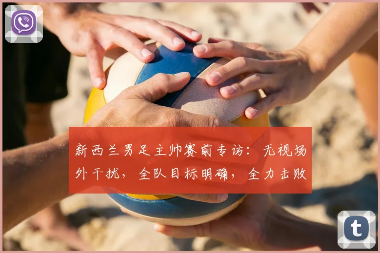 新西兰男足主帅赛前专访：无视场外干扰，全队目标明确，全力击败伊朗冲击2026世界杯席位