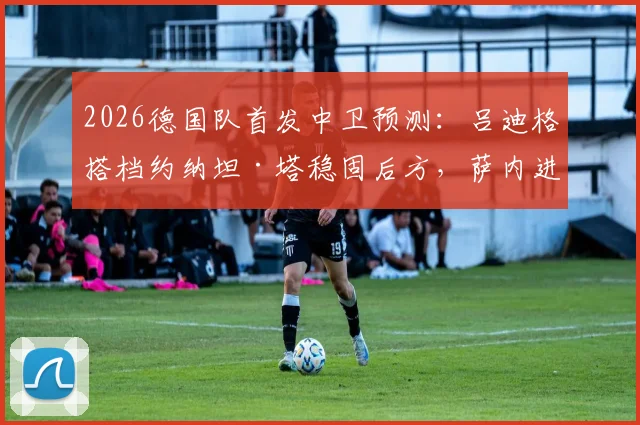 2026德国队首发中卫预测：吕迪格搭档约纳坦·塔稳固后方，萨内进攻端作用不可或缺，图片报解析阵容逻辑