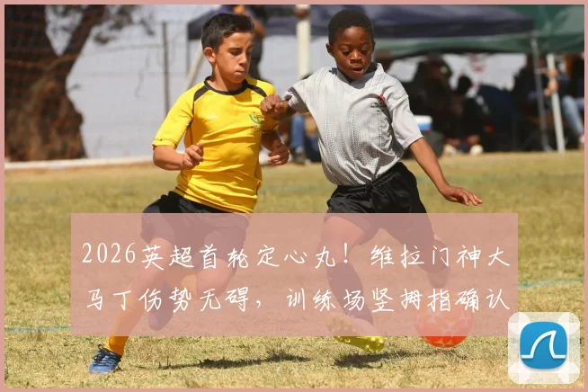 2026英超首轮定心丸！维拉门神大马丁伤势无碍，训练场竖拇指确认出战