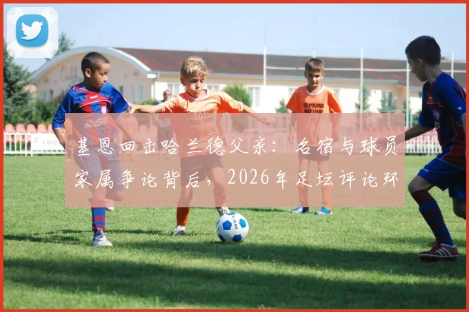 基恩回击哈兰德父亲：名宿与球员家属争论背后，2026年足坛评论环境引反思