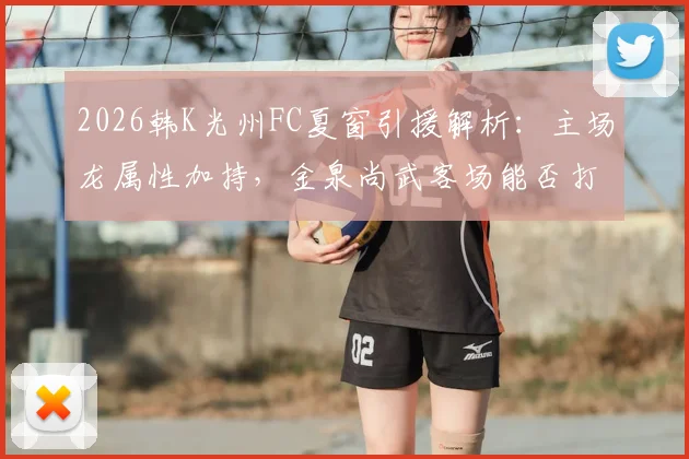 2026韩K光州FC夏窗引援解析：主场龙属性加持，金泉尚武客场能否打破魔咒？