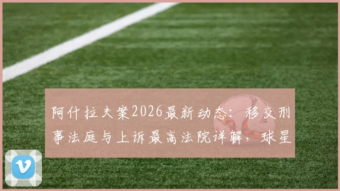 阿什拉夫案2026最新动态：移交刑事法庭与上诉最高法院详解，球星哈基米涉嫌强奸案全程梳理