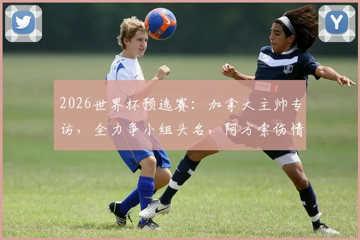 2026世界杯预选赛:加拿大主帅专访,全力争小组头名,阿方索伤情更新与战术部署解析