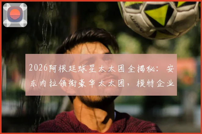 2026阿根廷球星太太团全揭秘：安东内拉领衔豪华太太团，模特企业家背景成员完整名单曝光