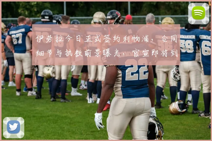伊劳拉今日正式签约利物浦，合同细节与执教前景曝光，官宣即将到来