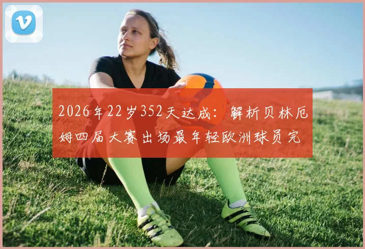 2026年22岁352天达成：解析贝林厄姆四届大赛出场最年轻欧洲球员完整纪录