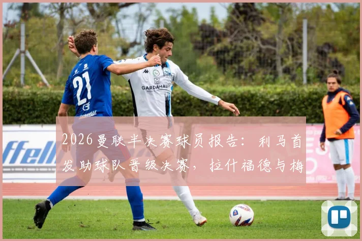 2026曼联半决赛球员报告：利马首发助球队晋级决赛，拉什福德与梅努出局原因解析