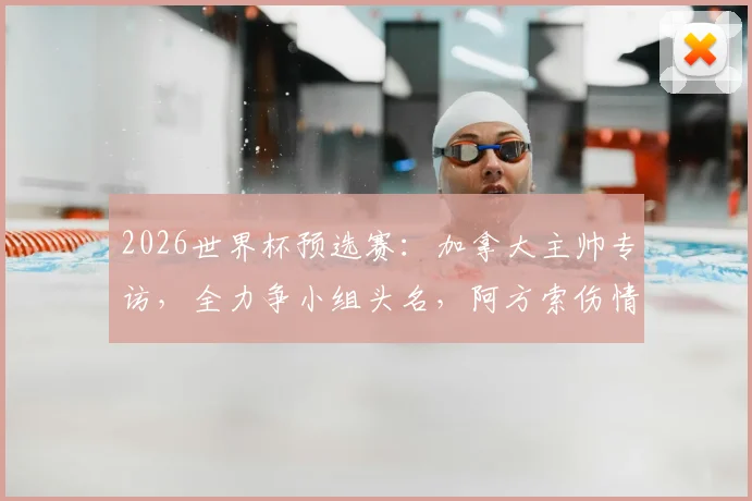 2026世界杯预选赛：加拿大主帅专访，全力争小组头名，阿方索伤情更新与战术部署解析