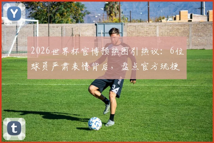 2026世界杯官博预热图引热议：6位球员严肃表情背后，盘点官方玩梗的经典社交媒体营销案例