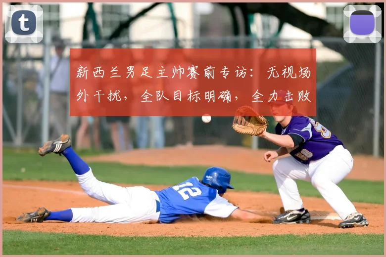 新西兰男足主帅赛前专访:无视场外干扰,全队目标明确,全力击败伊朗冲击2026世界杯席位