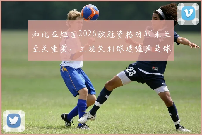 加比亚坦言2026欧冠资格对AC米兰至关重要,主场失利球迷嘘声是球员应承受的