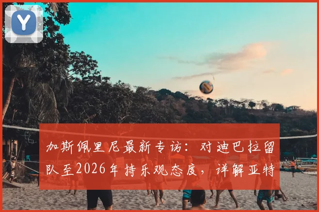加斯佩里尼最新专访：对迪巴拉留队至2026年持乐观态度，详解亚特兰大冲击欧冠资格策略与前景