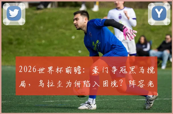2026世界杯前瞻：豪门争冠黑马搅局，乌拉圭为何陷入困境？阵容老化与青黄不接成关键
